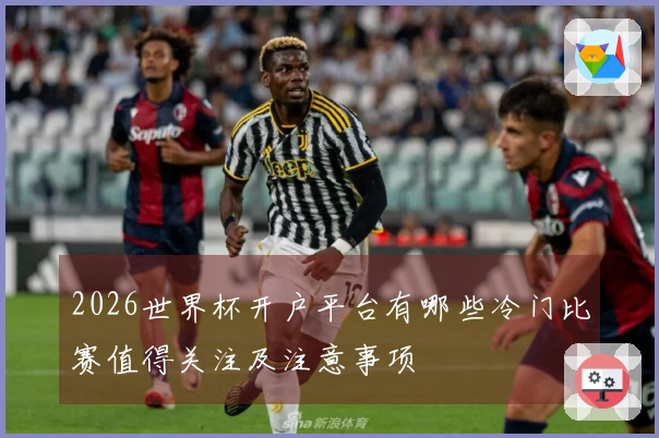 2026世界杯开户平台有哪些冷门比赛值得关注及注意事项