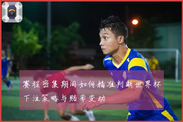 赛程密集期间如何精准判断世界杯下注策略与赔率变动