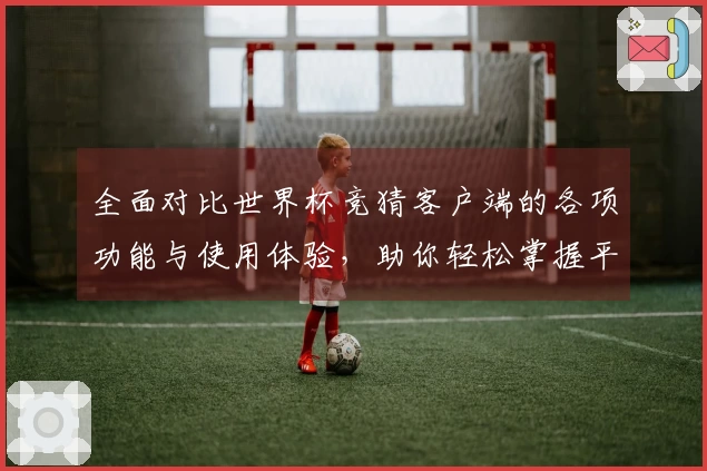 全面对比世界杯竞猜客户端的各项功能与使用体验，助你轻松掌握平台优势