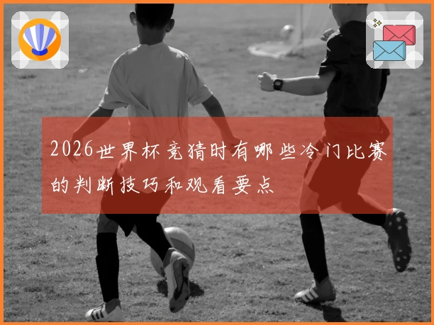 2026世界杯竞猜时有哪些冷门比赛的判断技巧和观看要点